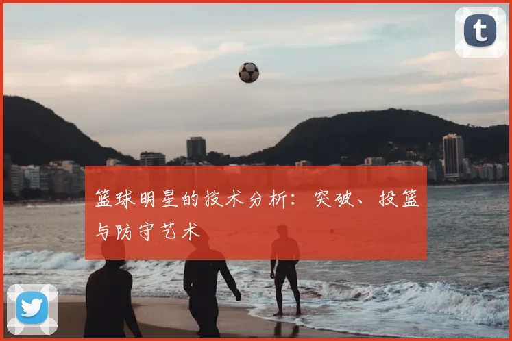 篮球明星的技术分析:突破、投篮与防守艺术